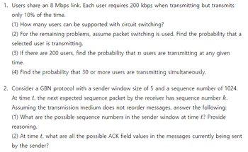 1. Users share an 8 Mbps link. Each user requires 200 kbps when transmitting but transmits
only 10% of the time.
(1) How many users can be supported with circuit switching?
(2) For the remaining problems, assume packet switching is used. Find the probability that a
selected user is transmitting.
(3) If there are 200 users, find the probability that n users are transmitting at any given
time.
(4) Find the probability that 30 or more users are transmitting simultaneously.
2. Consider a GBN protocol with a sender window size of 5 and a sequence number of 1024.
At time t, the next expected sequence packet by the receiver has sequence number k.
Assuming the transmission medium does not reorder messages, answer the following:
(1) What are the possible sequence numbers in the sender window at time t? Provide
reasoning.
(2) At time t, what are all the possible ACK field values in the messages currently being sent
by the sender?