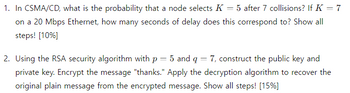 1. In CSMA/CD, what is the probability that a node selects K = 5 after 7 collisions? If K = 7
on a 20 Mbps Ethernet, how many seconds of delay does this correspond to? Show all
steps! [10%]
2. Using the RSA security algorithm with p
= 5 and q
=
7, construct the public key and
private key. Encrypt the message "thanks." Apply the decryption algorithm to recover the
original plain message from the encrypted message. Show all steps! [15%]