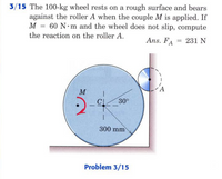 3/15 The 100-kg wheel rests on a rough surface and bears
against the roller A when the couple M is applied. If
M = 60 N m and the wheel does not slip, compute
the reaction on the roller A.
Ans. FA
= 231 N
M
30°
300 mm
Problem 3/15
