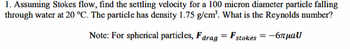 1. Assuming Stokes flow, find the settling velocity for a 100 micron diameter particle falling
through water at 20 °C. The particle has density 1.75 g/cm³. What is the Reynolds number?
Note: For spherical particles, Farag = Fstokes = -6лμаU