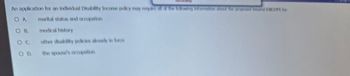 An application for an individual Disability Income policy may require all of the following information about the proposed ad EXCEPT for
OA marital status and occupation
OC
COD.
medical history
other disability policies already is force
the spouse's occupetion