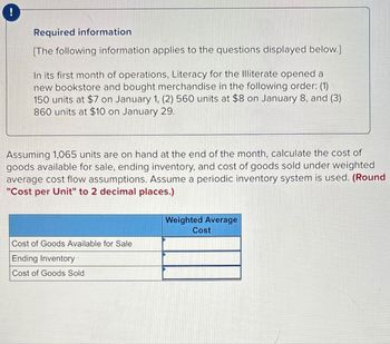 !
Required information
[The following information applies to the questions displayed below.]
In its first month of operations, Literacy for the Illiterate opened a
new bookstore and bought merchandise in the following order: (1)
150 units at $7 on January 1, (2) 560 units at $8 on January 8, and (3)
860 units at $10 on January 29.
Assuming 1,065 units are on hand at the end of the month, calculate the cost of
goods available for sale, ending inventory, and cost of goods sold under weighted
average cost flow assumptions. Assume a periodic inventory system is used. (Round
"Cost per Unit" to 2 decimal places.)
Cost of Goods Available for Sale
Ending Inventory
Cost of Goods Sold
Weighted Average
Cost