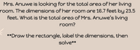 **Problem: Calculating the Area of a Rectangle**

Mrs. Anuwe is looking for the total area of her living room. The dimensions of her room are 16.7 feet by 23.5 feet. What is the total area of Mrs. Anuwe’s living room?

**Instructions:**
1. Draw a rectangle.
2. Label the length as 16.7 feet and the width as 23.5 feet.
3. Calculate the area by multiplying the length by the width.
4. Write down the solution.

**Calculation:**

Area = Length × Width = 16.7 feet × 23.5 feet = 392.45 square feet

The total area of Mrs. Anuwe's living room is 392.45 square feet.