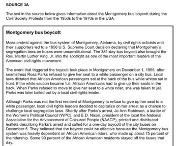 SOURCE 3A
The text in the source below gives information about the Montgomery bus boycott during the
Civil Society Protests from the 1950s to the 1970s in the USA.
Montgomery bus boycott
Mass protest against the bus system of Montgomery, Alabama, by civil rights activists and
their supporters led to a 1956 U.S. Supreme Court decision declaring that Montgomery's
segregation laws on buses were unconstitutional. The 381-day bus boycott also brought the
Rev. Martin Luther King, Jr. into the spotlight as one of the most important leaders of the
American civil rights movement.
The event that triggered the boycott took place in Montgomery on December 1, 1955, after
seamstress Rosa Parks refused to give her seat to a white passenger on a city bus. Local
laws dictated that African American passengers sat at the back of the bus while whites sat in
front. If the white section became full, African Americans had to give up their seats in the
back. When Parks refused to move to give her seat to a white rider, she was taken to jail.
Parks was later bailed out by a local civil rights leader.
Although Parks was not the first resident of Montgomery to refuse to give up her seat to a
white passenger, local civil rights leaders decided to capitalize on her arrest as a chance to
challenge local segregation laws. Shortly after Parks's arrest, Jo Ann Robinson, a leader of
the Women's Political Council (WPC), and E.D. Nixon, president of the local the National
Association for the Advancement of Coloured People (NAACP), printed and distributed
leaflets describing Parks's arrest and called for a one-day boycott of the city buses on
December 5. They believed that the boycott could be effective because the Montgomery bus
system was heavily dependent on African American riders, who made up about 75 percent of
the ridership. Some 90 percent of the African American residents stayed off the buses that
day.