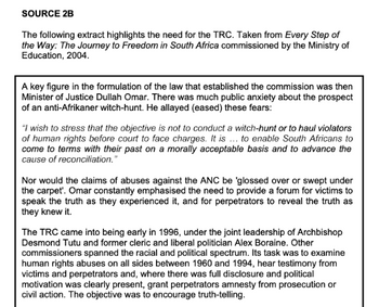 SOURCE 2B
The following extract highlights the need for the TRC. Taken from Every Step of
the Way: The Journey to Freedom in South Africa commissioned by the Ministry of
Education, 2004.
A key figure in the formulation of the law that established the commission was then
Minister of Justice Dullah Omar. There was much public anxiety about the prospect
of an anti-Afrikaner witch-hunt. He allayed (eased) these fears:
"I wish to stress that the objective is not to conduct a witch-hunt or to haul violators
of human rights before court to face charges. It is ... to enable South Africans to
come to terms with their past on a morally acceptable basis and to advance the
cause of reconciliation."
Nor would the claims of abuses against the ANC be 'glossed over or swept under
the carpet'. Omar constantly emphasised the need to provide a forum for victims to
speak the truth as they experienced it, and for perpetrators to reveal the truth as
they knew it.
The TRC came into being early in 1996, under the joint leadership of Archbishop
Desmond Tutu and former cleric and liberal politician Alex Boraine. Other
commissioners spanned the racial and political spectrum. Its task was to examine
human rights abuses on all sides between 1960 and 1994, hear testimony from
victims and perpetrators and, where there was full disclosure and political
motivation was clearly present, grant perpetrators amnesty from prosecution or
civil action. The objective was to encourage truth-telling.