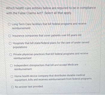 Which health care entities below are required to be in compliance
with the False Claims Act? Select all that apply.
O Long Term Care facilities that bill federal programs and receive
reimbursement
O Insurance companies that cover patients over 65 years old
O Hospitals that bill state/federal plans for the care of under served
populations
Private physician practices that bill federal programs and receive
reimbursement
O Independent chiropractors that bill and accept Medicare
reimbursement
Home health device company that distributes durable medical
equipment, bills and receives reimbursement from federal programs.
No answer text provided.