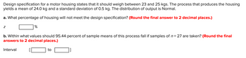 Design specification for a motor housing states that it should weigh between 23 and 25 kgs. The process that produces the housing
yields a mean of 24.0 kg and a standard deviation of 0.5 kg. The distribution of output is Normal.
a. What percentage of housing will not meet the design specification? (Round the final answer to 2 decimal places.)
Z
%
b. Within what values should 95.44 percent of sample means of this process fall if samples of n = 27 are taken? (Round the final
answers to 2 decimal places.)
Interval
to