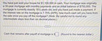 You have just sold your house for $1,100,000 in cash. Your mortgage was originally
a 30-year mortgage with monthly payments and an initial balance of $750,000. The
mortgage is currently exactly 18½ years old, and you have just made a payment. If
the interest rate on the mortgage is 7.75% (APR), how much cash will you have from
the sale once you pay off the mortgage? (Note: Be careful not to round any
intermediate steps less than six decimal places.)
Cash that remains after payoff of mortgage is $
(Round to the nearest dollar.)