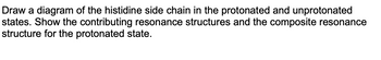 Draw a diagram of the histidine side chain in the protonated and unprotonated
states. Show the contributing resonance structures and the composite resonance
structure for the protonated state.