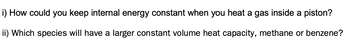 i) How could you keep internal energy constant when you heat a gas inside a piston?
ii) Which species will have a larger constant volume heat capacity, methane or benzene?