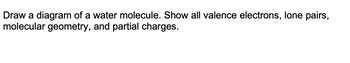 Draw a diagram of a water molecule. Show all valence electrons, lone pairs,
molecular geometry, and partial charges.