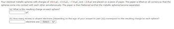 Four identical metallic spheres with charges of +8.6 μC, +3.4 μC, -7.4 μC, and -2.8 μC are placed on a piece of paper. The paper is lifted on all corners so that the
spheres come into contact with each other simultaneously. The paper is then flattened so that the metallic spheres become separated.
(a) What is the resulting charge on each sphere?
LC
(h) How many excess or absent electrons (depending on the sign of your answer to part (a)) correspond to the resulting charge on each sphere?
electrons are ---Select--- V