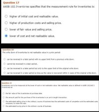 Question 17
AASB 102 Inventories specifies that the measurement rule for inventories is:
higher of initial cost and realisable value.
higher of production costs and selling price.
lower of fair value and selling price.
lower of cost and net realisable value.
Question 18
The write down of inventories to net realisable value in a prior period:
can be reversed in a later period with no upper limit from a previous write down.
cannot be reversed in a later period..
can be reversed in a later period but only to the upper limit of the original write down.
can be reversed in a later period so long as the value is recovered within 2 years of the original write down.
Question 23
Inventories are to be measured at the lower of cost or net realisable value. Net realisable value is defined in AASB 102/IAS 2
Inventories as:
the fair value of the inventories at purchase date.
the amount paid for the purchase of the inventories in an arm's length transaction.
the estimated selling price in the ordinary course of business less the estimated costs of completion and the estimated costs
necessary to make the sale.
O the estimated buying price in the ordinary course of business.
O O
