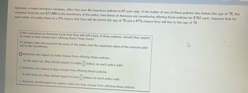 **Avicenna Major Insurance Policy Analysis**

Avicenna, a prominent insurance company, offers five-year life insurance policies to individuals aged 65. If the policyholder passes away before reaching the age of 70, the company will pay $27,400 to the policy's beneficiary. The executives at Avicenna are contemplating selling these policies for $765 each. The probability of a policyholder dying before age 70 is 3%, while the probability of surviving until age 70 is 97%.

The core question here is:
*If the executives at Avicenna know that they will sell many of these policies, should they expect to make or lose money from offering them? How much?*

To address this question, we need to consider the price of the policy and the expected value of the payouts.

**Options to Analyze:**

1. **Avicenna can expect to make money from offering these policies.**
   - In the long run, they should expect to make \_\_\_ dollars on each policy sold.

2. **Avicenna can expect to lose money from offering these policies.**
   - In the long run, they should expect to lose \_\_\_ dollars on each policy sold.

3. **Avicenna should expect to neither make nor lose money from offering these policies.**

### Calculation of Expected Value:

This section involves calculating the expected monetary outcome for Avicenna on average per policy sold. This is determined by considering the probabilities and the associated costs/revenues:
- **Probability of paying out $27,400 (death before 70):** 3%.
- **Probability of not paying out (alive at 70):** 97%.
- **Revenue from selling each policy:** $765.
  
The expected cost to Avicenna for each policy sold is:
\[ \text{Expected Payout} = (0.03 \times 27,400) + (0.97 \times 0) = 822 \]

Then, to determine the net gain or loss:
\[ \text{Net Gain/Loss} = \text{Revenue} - \text{Expected Payout} \]
\[ \text{Net Gain/Loss} = 765 - 822 = -57 \]

Therefore, in the long run, Avicenna can expect to lose $57 on each policy sold, matching the second option:

- **Avicenna can expect to lose money from offering these policies.**
