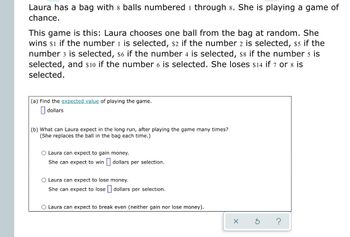 Laura has a bag with 8 balls numbered 1 through 8. She is playing a game of
chance.
This game is this: Laura chooses one ball from the bag at random. She
wins $1 if the number 1 is selected, $2 if the number 2 is selected, $5 if the
number 3 is selected, $6 if the number 4 is selected, $8 if the number 5 is
selected, and $10 if the number 6 is selected. She loses $14 if 7 or 8 is
selected.
(a) Find the expected value of playing the game.
dollars
(b) What can Laura expect in the long run, after playing the game many times?
(She replaces the ball in the bag each time.)
O Laura can expect to gain money.
She can expect to win
dollars per selection.
O Laura can expect to lose
money.
She can expect to lose dollars per selection.
O Laura can expect to break even (neither gain nor lose money).
X