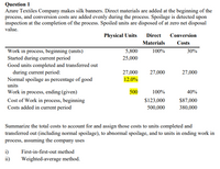 Question 1
Azure Textiles Company makes silk banners. Direct materials are added at the beginning of the
process, and conversion costs are added evenly during the process. Spoilage is detected upon
inspection at the completion of the process. Spoiled units are disposed of at zero net disposal
value.
Physical Units
Direct
Conversion
Materials
Costs
5,800
100%
Work in process, beginning (units)
Started during current period
Good units completed and transferred out
during current period:
Normal spoilage as percentage of good
30%
25,000
27,000
27,000
27,000
12.0%
units
Work in process, ending (given)
500
100%
40%
$123,000
Cost of Work in process, beginning
Costs added in current period
$87,000
380,000
500,000
Summarize the total costs to account for and assign those costs to units completed and
transferred out (including normal spoilage), to abnormal spoilage, and to units in ending work in
process, assuming the company uses
i)
ii)
First-in-first-out method
Weighted-average method.
