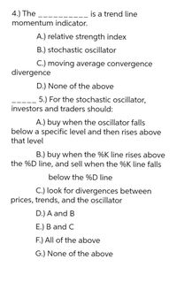 4.) The
is a trend line
momentum indicator.
A.) relative strength index
B.) stochastic oscillator
C.) moving average convergence
divergence
D.) None of the above
5.) For the stochastic oscillator,
investors and traders should:
A.) buy when the oscillator falls
below a specific level and then rises above
that level
B.) buy when the %K line rises above
the %D line, and sell when the %K line falls
below the %D line
C.) look for divergences between
prices, trends, and the oscillator
D.) A and B
E.) B and C
F.) All of the above
G.) None of the above
