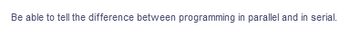 Be able to tell the difference between programming in parallel and in serial.