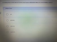 A company has a current ratio of 2.0 and current assets of $550,000. What is its current liabilities balance?
Multiple Choice
2.0
$275,000
$550,000
$1.100,000
