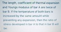 The length, coefficient of thermal expansion
and Youngs modulus of bar A are twice of
bar B. If the temperature of both bars is
increased by the same amount while
preventing any expansion, then the ratio of
stress developed in bar A to that in bar B will
be:
