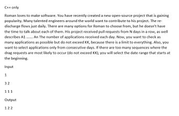 C++ only
Roman loves to make software. You have recently created a new open-source project that is gaining
popularity. Many talented engineers around the world want to contribute to his project. The re-
discharge flows just daily. There are many options for Roman to choose from, but he doesn't have
the time to talk about each of them. His project received pull requests from N days in a row, as well
describes A1 ...... An The number of applications received each day. Now, you want to check as
many applications as possible but do not exceed KK, because there is a limit to everything. Also, you
want to select applications only from consecutive days. If there are too many sequences where the
drag requests are most likely to occur (do not exceed KK), you will select the date range that starts at
the beginning.
Input
1
32
111
Output
122