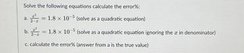 Solve the following equations calculate the error%:
a. = 1.8 x 10-5
x²
2-x
(solve as a quadratic equation)
b. = 1.8 x 10-5 (solve as a quadratic equation ignoring the x in denominator)
c. calculate the error% (answer from a is the true value)