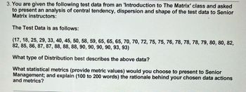 3. You are given the following test data from an 'Introduction to The Matrix' class and asked
to present an analysis of central tendency, dispersion and shape of the test data to Senior
Matrix instructors:
The Test Data is as follows:
(17, 18, 25, 29, 33, 40, 45, 50, 58, 59, 65, 65, 65, 70, 70, 72, 75, 75, 76, 78, 78, 78, 79, 80, 80, 82,
82, 85, 86, 87, 87, 88, 88, 88, 90, 90, 90, 90, 93, 93)
What type of Distribution best describes the above data?
What statistical metrics (provide metric values) would you choose to present to Senior
Management; and explain (100 to 200 words) the rationale behind your chosen data actions
and metrics?