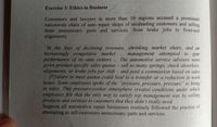 Exercise 3: Ethics in Business
Consumers and lawyers in more than 10 regions accused a prominent
nationwide chain of auto repair shops of misleading customers and selling
them unnecessary parts and services, from brake jobs to front-end
alignments.
"In the face of declining revenues, shrinking market share, and an
increasingly competitive market
performance of its auto centers
given product-specific sales quotas- sell so many springs, shock absorbers,
alignments, or brake jobs per shift- and paid a commission based on sales
[F]ailure to meet quotas.could lead to a transfer or a reduction in work
hours. Some employees spoke of the "pressure, pressure, pressure" to bring
in sales. This pressure-cooker atmosphere created conditions under which
employees felt that the only way to satisfy top management was by selling
products and services to customers that they didn't really need.
Suppose all automotive repair businesses routinely followed the practice of
attempting to sell customers unnecessary parts and services.
management attempted to spur
The automotive service advisers were
