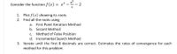 e*
Consider the function f (x) = x2 -- 2
1. Plot f(x) showing its roots
2. Find all the roots using
a. First Point Iteration Method
b. Secant Method
c. Method of False Position
d. Incremental Search Method
3. Iterate until the first 8 decimals are correct. Estimates the rates of convergence for each
method for this problem.
