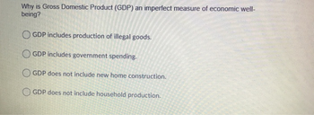 Why is Gross Domestic Product (GDP) an imperfect measure of economic well-
being?
OGDP includes production of illegal goods.
GDP includes government spending.
OGDP does not include new home construction.
GDP does not include household production.