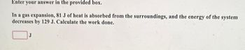 Enter your answer in the provided box.
In a gas expansion, 81 J of heat is absorbed from the surroundings, and the energy of the system
decreases by 129 J. Calculate the work done.
J