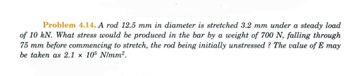 Problem 4.14. A rod 12.5 mm in diameter is stretched 3.2 mm under a steady load
of 10 kN. What stress would be produced in the bar by a weight of 700 N, falling through
75 mm before commencing to stretch, the rod being initially unstressed? The value of E may
be taken as 2.1 x 105 N/mm².