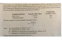 In the design of a cold-storage warehouse, the specifications call for a maximum heat transfer
through the warehouse walls of 30,000 joules per hour per square meter of wall when there is a
30°C temperature difference between the inside surface and the outside surface of the insulation.
The two insulation materials being considered are as follows:
Conductivity
(J-m/m²-°C-hr)
Cost per Cubic Meter
$12.50
14.00
Insulation Material
140
Rock wool
Foamed insulation
110
The basic equation for heat conduction through a wall is:
K(AT)
Q =
Q=heat transfer, in J/hr/m² of wall
K=conductivity in J-m/m2-°C-hr
AT =difference in temperature between the two surfaces, in °C
L=thickness of insulating material, in meters
where
Which insulation material should be selected?
