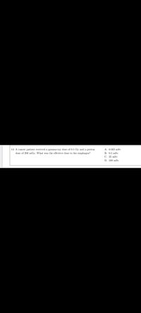 14. A cancer patient received a gamma-ray dose of 0.1 Gy and a proton
dose of 200 mGy. What was the effective dose to his esophagus?
A. 0.025 mSv
B. 0.5 mSv
C. 25 mSv
D. 500 mSv