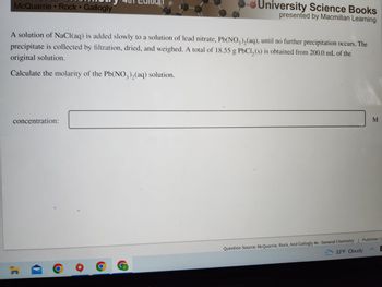 McQuarrie Rock Gallogly
University Science Books
presented by Macmillan Learning
A solution of NaCl(aq) is added slowly to a solution of lead nitrate, Pb(NO3)₂(aq), until no further precipitation occurs. The
precipitate is collected by filtration, dried, and weighed. A total of 18.55 g PbCl₂ (s) is obtained from 200.0 mL of the
original solution.
Calculate the molarity of the Pb(NO₂),(aq) solution.
concentration:
M
Question Source: McQuarrie, Rock, And Gallogly 4e - General Chemistry | Publisher: U
33°F Cloudy