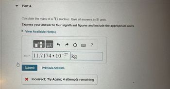 Part A
Calculate the mass of a "Li nucleus. Give all answers in SI units.
Express your answer to four significant figures and include the appropriate units.
► View Available Hint(s)
μA
m = 11.7174 10
Submit
- 27
Previous Answers
kg
?
X Incorrect; Try Again; 4 attempts remaining