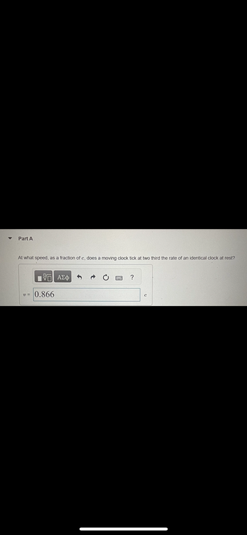 Part A
At what speed, as a fraction of c, does a moving clock tick at two third the rate of an identical clock at rest?
VE ΑΣΦ
v= 0.866
=
?