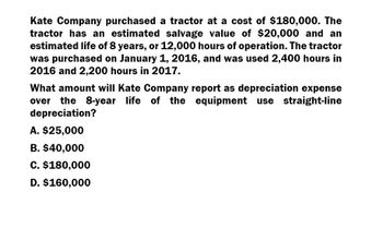 Kate Company purchased a tractor at a cost of $180,000. The
tractor has an estimated salvage value of $20,000 and an
estimated life of 8 years, or 12,000 hours of operation. The tractor
was purchased on January 1, 2016, and was used 2,400 hours in
2016 and 2,200 hours in 2017.
What amount will Kate Company report as depreciation expense
over the 8-year life of the equipment use straight-line
depreciation?
A. $25,000
B. $40,000
C. $180,000
D. $160,000