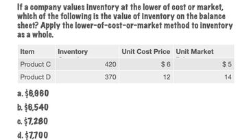 If a company values inventory at the lower of cost or market,
which of the following is the value of inventory on the balance
sheet? Apply the lower-of-cost-or-market method to inventory
as a whole.
Item
Inventory
Product C
420
Product D
370
a. $6,960
b. $6,540
c. $7,280
d. $7,700
Unit Cost Price Unit Market
$6
12
$5
14