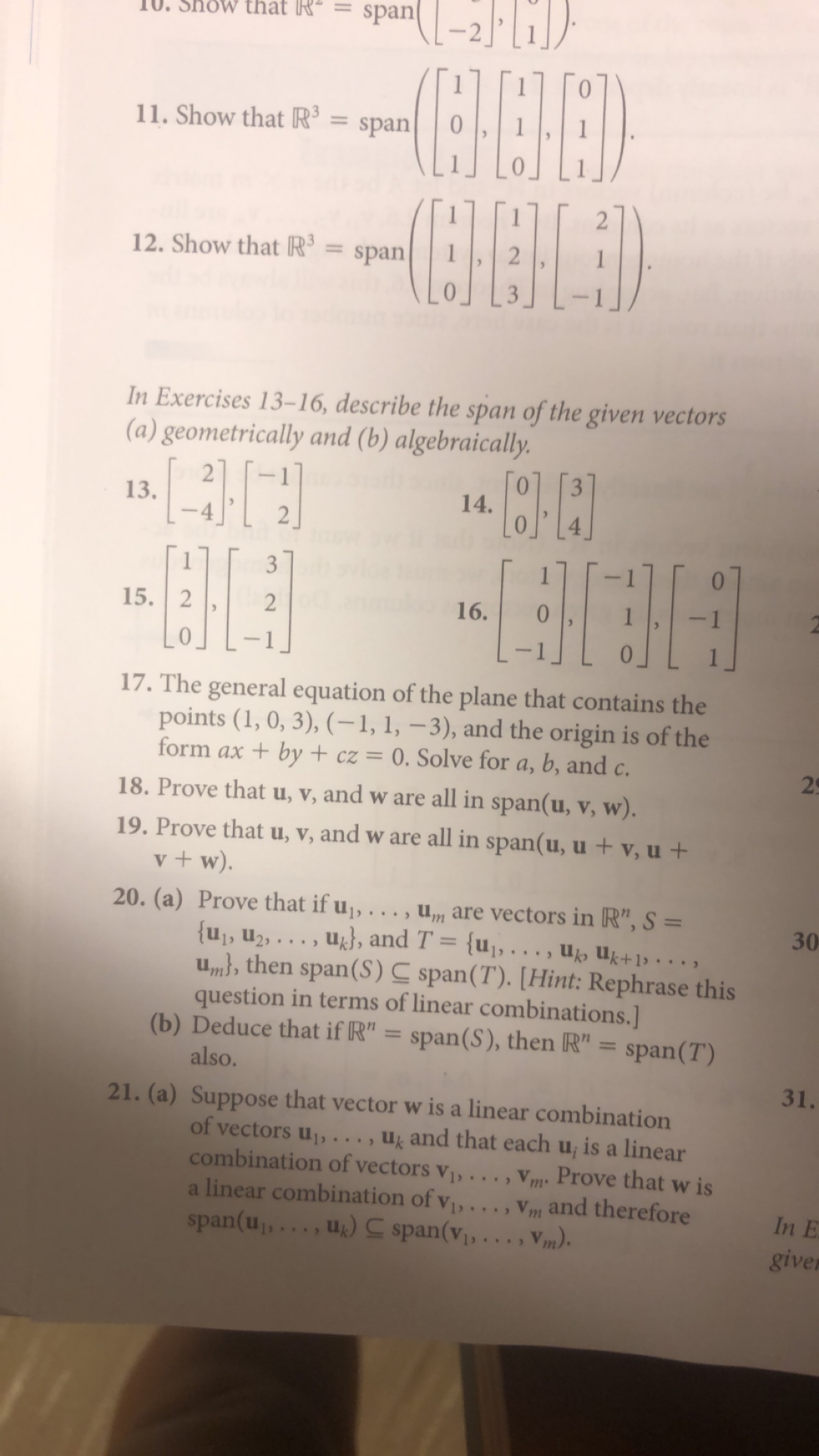 span
0. Show that R-.
1
11. Show that R3
span
12. Show that R3
span
In Exercises 13-16, describe the span of the given vectors
(a) geometrically and (b) algebraically.
2
13.
3
14.
3
15. 2
2
16.
2
17. The general equation of the plane that contains the
points (1, 0, 3), (-1, 1, -3), and the origin is of the
form ax by +cz = 0. Solve for a, b, and c.
2
18. Prove that u, v, and w are all in span(u, v, w).
19. Prove that u, v, and w are all in span(u, u+ v, u +
v+w)
20. (a) Prove that if u,..
, are vectors in R", S =
u, u2,.. ., u}, and T = {u1, . . , U uk+1. .
un n, then span(S) C span(T). [Hint: Rephrase this
question in terms of linear combinations.]
(b) Deduce that if R" = span(S), then R" = span ( T)
30
also.
31.
21. (a) Suppose that vector w is a linear combination
of vectors u, . . , u and that each u, is a linear
combination of vectors v, . . , V Prove that w is
a linear combination of v,.. . , Vm and therefore
span(u,,..., uk) span(vi,..,v,,)
In E
give
