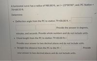 %3D
A horizontal curve has a radius of 980.80 ft.; an I = 23°00'00"; and, PC Station
%3D
76+68.50 ft.
Determine:
• Deflection angle from the PC to station 79+00.00 ft. =
Provide the answer in degrees,
minutes, and seconds. Provide whole numbers and do not include units.
• Chord length from the PC to station 79+00.00 ft.=
Provide your answer to two decimal places and do not include units.
• Straight line distance from the PC to the PI =
Provide
%3D
your answer to two decimal places and do not include units.
