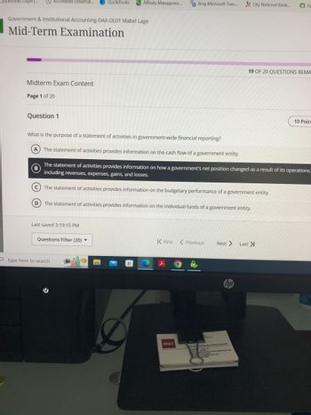 QuickBooks Login ...
Accredited Universit...
QuickBooks Affinity Manageme...
Bing Microsoft Tran...
City National Bank...
Pa
Government & Institutional Accounting-DAX-DL01 Mabel Lage
Mid-Term Examination
Midterm Exam Content
Page 1 of 20
19 OF 20 QUESTIONS REMA
Question 1
What is the purpose of a statement of activities in government-wide financial reporting?
A The statement of activities provides information on the cash flow of a government entity.
B
10 Poin
The statement of activities provides information on how a government's net position changed as a result of its operations,
including revenues, expenses, gains, and losses.
The statement of activities provides information on the budgetary performance of a government entity.
The statement of activities provides information on the individual funds of a government entity.
Last saved 3:19:15 PM
Questions Filter (20) ▼
K First Previous
Next > Last >|
Type here to search
BB&T
hp
ranchenking and Trust Company
Sabe Micheandt.com
00