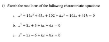 1) Sketch the root locus of the following characteristic equations:
a. s3 +14s2 + 65s + 102 + ks2 - 10ks + 41k = 0
b. s²+2s+5 + ks + 6k = 0
c. s² 5s 6+ ks + 8k = 0
-