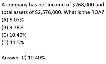 A company has net income of $268,000 and
total assets of $2,576,000. What is the ROA?
(A) 5.07%
(B) 8.78%
(C) 10.40%
(D) 11.5%
Answer: C) 10.40%