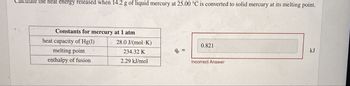 Calculate the heat energy released when 14.2 g of liquid mercury at 25.00 °C is converted to solid mercury at its melting point.
Constants for mercury at 1 atm
heat capacity of Hg(1)
melting point
enthalpy of fusion.
28.0 J/(mol-K)
0.821
234.32 K
2.29 kJ/mol
%p =
kJ
Incorrect Answer