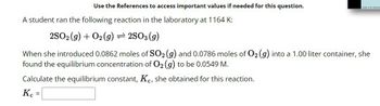 Use the References to access important values if needed for this question.
A student ran the following reaction in the laboratory at 1164 K:
2SO2(g) + O2(g) = 2SO3 (9)
When she introduced 0.0862 moles of SO2 (g) and 0.0786 moles of O2 (g) into a 1.00 liter container, she
found the equilibrium concentration of O2 (g) to be 0.0549 M.
Calculate the equilibrium constant, Kc, she obtained for this reaction.
Kc =