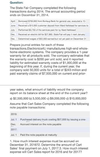 Question:
The State Fair Company completed the following
transactions during 2014. The annual accounting period
ends on December 31, 2014.
April Borrowed $700,000 from Borlaug Bank for general use; executed a 10-
June
July
Dec.
Received a $15,000 customer deposit from Ward Nefstead for services to
Performed $3,750 of the services paid for by Ward Nefstead
Received an electric bill for $27,860. State Fair will pay it next January
Dec. Determined wages of $52,000 earned but not yet paid on December 31
Prepare journal entries for each of these
transactions.Electronics4U manufactures high-end whole-
home electronic systems. The company provides a 1-year
warranty for all products sold. The company estimates that
the warranty cost is $200 per unit sold, and it reported
liability for estimated warranty costs of $1,000,000 at the
beginning of this year. If, during the current year, the
company sold 50,000 units for a total of $243 million and
paid warranty claims of $7,500,000 on current and prior-
year sales, what amount of liability would the company
report on its balance sheet at the end of the current year?
a) $2,500,000 b) 3,500,000 c) $9,000,000 d) $10,000,000
Assume that Cart Sales Company completed the following
note payable transactions:
2016:
Jul. 1 Purchased delivery truck costing $57,000 by issuing a one-
Dec. Accrued interest on the note payable
2017:
Jul. 1 Paid the note payable at maturity
1. How much interest expense must be accrued on
December 31, 2016?2. Determine the amount of Cart
Sales' final payment on July 1, 2017.3. How much interest
expense will Cart Sales report for 2016 and for 2017?