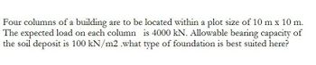 Four columns of a building are to be located within a plot size of 10 m x 10 m.
The expected load on each column is 4000 kN. Allowable bearing capacity of
the soil deposit is 100 kN/m2 .what type of foundation is best suited here?