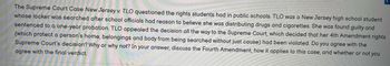 The Supreme Court Case New Jersey v. TLO questioned the rights students had in public schools. TLO was a New Jersey high school student
whose locker was searched after school officials had reason to believe she was distributing drugs and cigarettes. She was found guilty and
sentenced to a one-year probation. TLO appealed the decision all the way to the Supreme Court, which decided that her 4th Amendment rights
(which protect a person's home, belongings and body from being searched without just cause) had been violated. Do you agree with the
Supreme Court's decision? Why or why not? In your answer, discuss the Fourth Amendment, how it applies to this case, and whether or not you
agree with the final verdict.