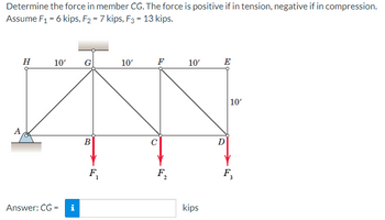 Determine the force in member CG. The force is positive if in tension, negative if in compression.
Assume F₁ = 6 kips, F₂ = 7 kips, F3 = 13 kips.
A
H
10' G
Answer: CG=
i
B
F₁
10'
F₂
10'
kips
E
D
10'
F,